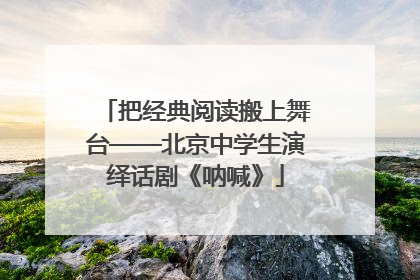 把经典阅读搬上舞台——北京中学生演绎话剧《呐喊》