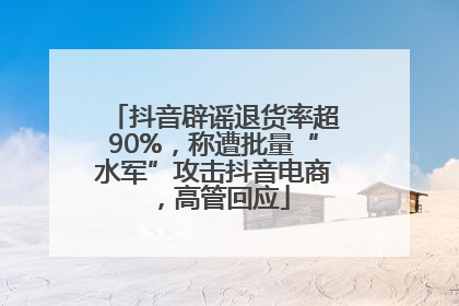 抖音辟谣退货率超90%，称遭批量“水军”攻击抖音电商，高管回应