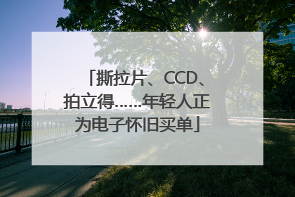 撕拉片、CCD、拍立得……年轻人正为电子怀旧买单