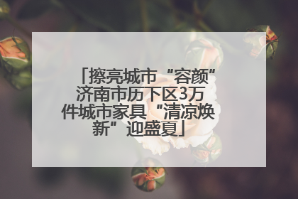 擦亮城市“容颜” 济南市历下区3万件城市家具“清凉焕新”迎盛夏