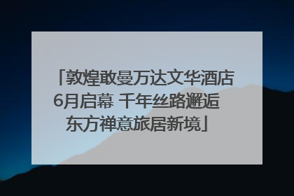 敦煌敢曼万达文华酒店6月启幕 千年丝路邂逅东方禅意旅居新境