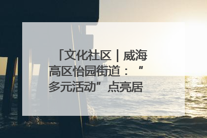 文化社区｜威海高区怡园街道：“多元活动”点亮居民“多彩生活”