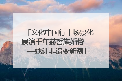 文化中国行｜场景化展演千年赫哲族婚俗——她让非遗变新潮