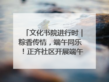 文化书院进行时｜粽香传情，端午同乐！正齐社区开展端午包粽子大赛