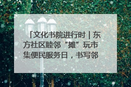 文化书院进行时｜东方社区睦邻“摊”玩市集便民服务日，书写邻里共生新篇章