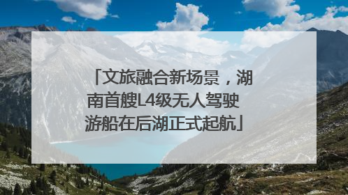 文旅融合新场景，湖南首艘L4级无人驾驶游船在后湖正式起航