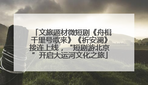 文旅题材微短剧《舟楫千里号歌来》《祈安澜》接连上线，“短剧游北京”开启大运河文化之旅