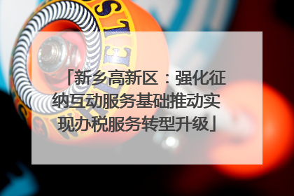 新乡高新区：强化征纳互动服务基础推动实现办税服务转型升级