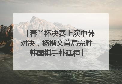 春兰杯决赛上演中韩对决，杨楷文首局完胜韩国棋手朴廷桓