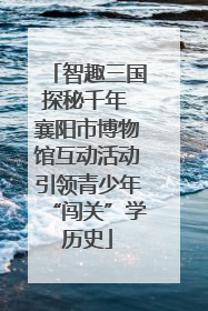 智趣三国探秘千年 襄阳市博物馆互动活动引领青少年“闯关”学历史