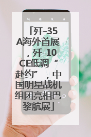 歼-35A海外首展，歼-10CE低调“赴约”，中国明星战机组团亮相巴黎航展