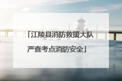 江陵县消防救援大队严查考点消防安全