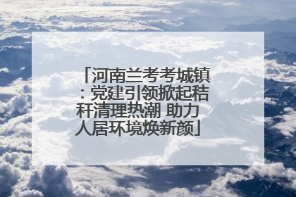 河南兰考考城镇：党建引领掀起秸秆清理热潮 助力人居环境焕新颜