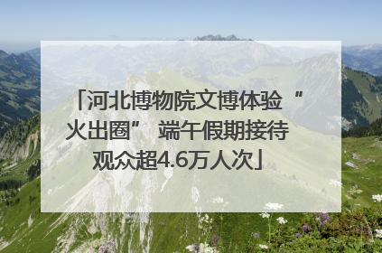 河北博物院文博体验“火出圈” 端午假期接待观众超4.6万人次