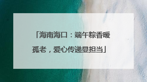 海南海口：端午粽香暖孤老，爱心传递显担当