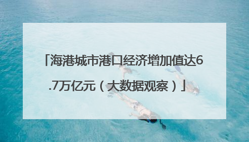 海港城市港口经济增加值达6.7万亿元（大数据观察）