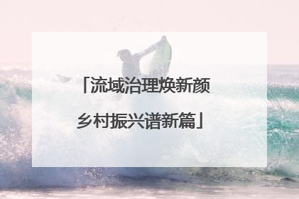 流域治理焕新颜 乡村振兴谱新篇