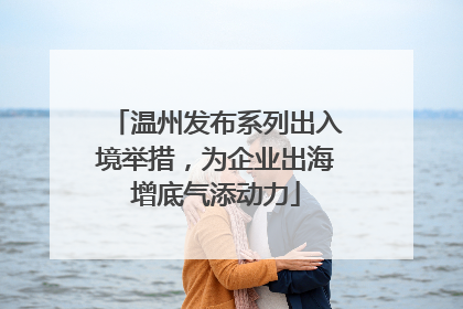 温州发布系列出入境举措，为企业出海增底气添动力