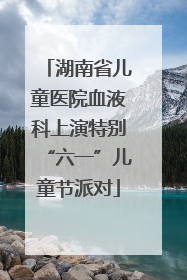 湖南省儿童医院血液科上演特别“六一”儿童节派对