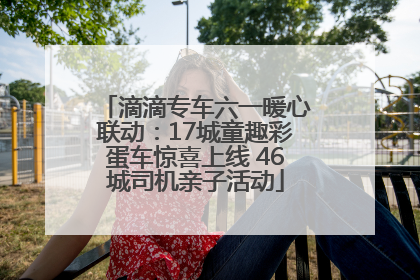 滴滴专车六一暖心联动：17城童趣彩蛋车惊喜上线 46城司机亲子活动