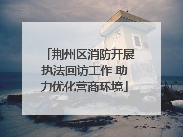 荆州区消防开展执法回访工作 助力优化营商环境
