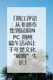 荆江评论：从非遗市集到屈原NPC 荆州端午活动让千年楚文化“破圈”生长
