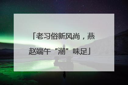 老习俗新风尚，燕赵端午“潮”味足