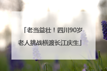 老当益壮！四川90岁老人挑战横渡长江庆生