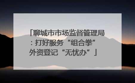 聊城市市场监督管理局：打好服务“组合拳” 外资登记“无忧办”