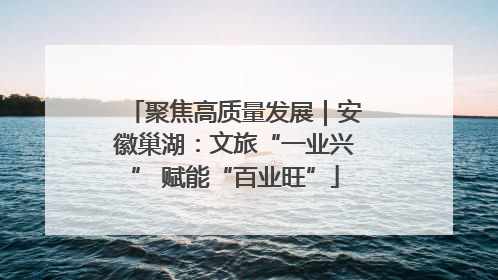 聚焦高质量发展｜安徽巢湖：文旅“一业兴” 赋能“百业旺”