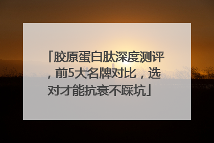 胶原蛋白肽深度测评，前5大名牌对比，选对才能抗衰不踩坑
