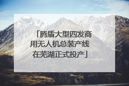 腾盾大型四发商用无人机总装产线在芜湖正式投产