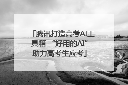 腾讯打造高考AI工具箱 “好用的AI”助力高考生应考