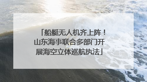船艇无人机齐上阵！山东海事联合多部门开展海空立体巡航执法