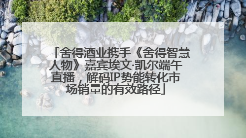 舍得酒业携手《舍得智慧人物》嘉宾埃文·凯尔端午直播，解码IP势能转化市场销量的有效路径