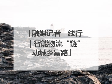 融媒记者一线行｜智能物流“链”动城乡富路
