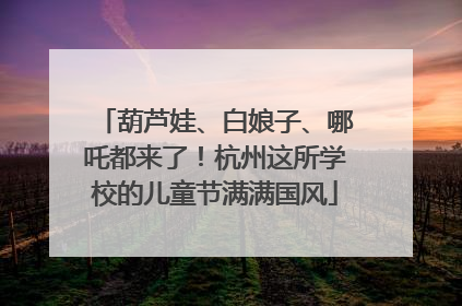 葫芦娃、白娘子、哪吒都来了！杭州这所学校的儿童节满满国风