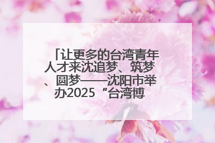 让更多的台湾青年人才来沈追梦、筑梦、圆梦——沈阳市举办2025“台湾博士沈阳行”活动