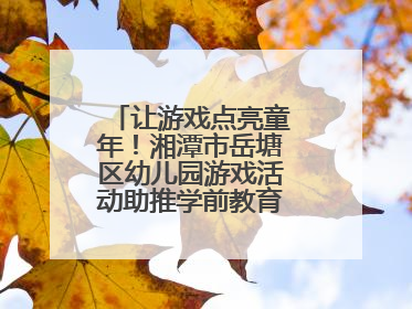 让游戏点亮童年！湘潭市岳塘区幼儿园游戏活动助推学前教育高质量发展