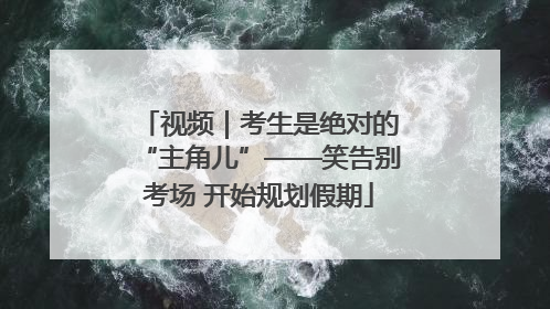 视频｜考生是绝对的“主角儿”——笑告别考场 开始规划假期