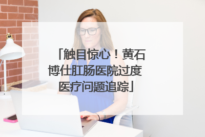 触目惊心！黄石博仕肛肠医院过度医疗问题追踪