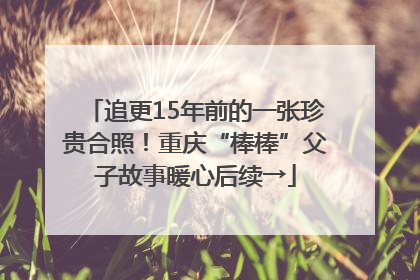 追更15年前的一张珍贵合照！重庆“棒棒”父子故事暖心后续→