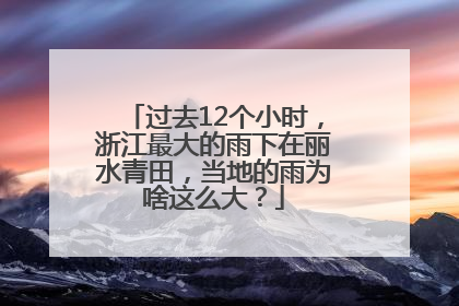 过去12个小时，浙江最大的雨下在丽水青田，当地的雨为啥这么大？