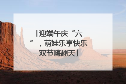 迎端午庆“六一”，萌娃乐享快乐双节嗨翻天