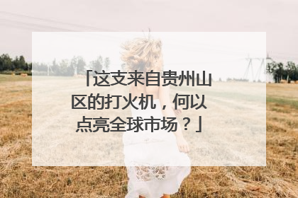 这支来自贵州山区的打火机，何以点亮全球市场？