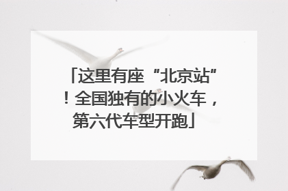 这里有座“北京站”！全国独有的小火车，第六代车型开跑
