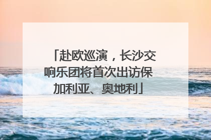 赴欧巡演，长沙交响乐团将首次出访保加利亚、奥地利