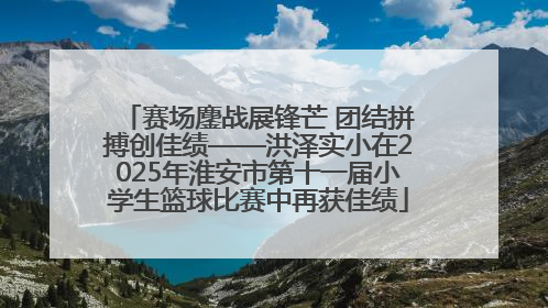 赛场鏖战展锋芒 团结拼搏创佳绩——洪泽实小在2025年淮安市第十一届小学生篮球比赛中再获佳绩