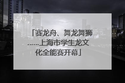 赛龙舟、舞龙舞狮……上海市学生龙文化全能赛开幕
