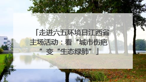 走进六五环境日江西省主场活动：看“城市伤疤”变“生态绿肺”